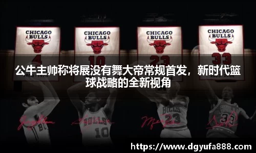 公牛主帅称将展没有舞大帝常规首发，新时代篮球战略的全新视角