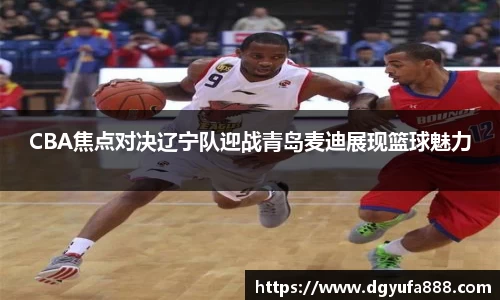 CBA焦点对决辽宁队迎战青岛麦迪展现篮球魅力