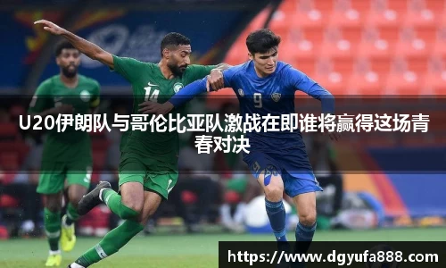U20伊朗队与哥伦比亚队激战在即谁将赢得这场青春对决