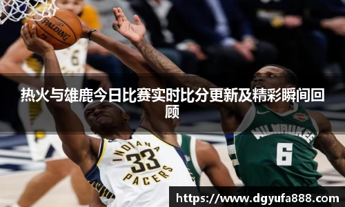 热火与雄鹿今日比赛实时比分更新及精彩瞬间回顾