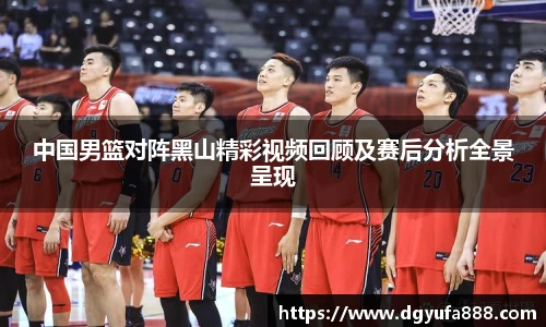 中国男篮对阵黑山精彩视频回顾及赛后分析全景呈现