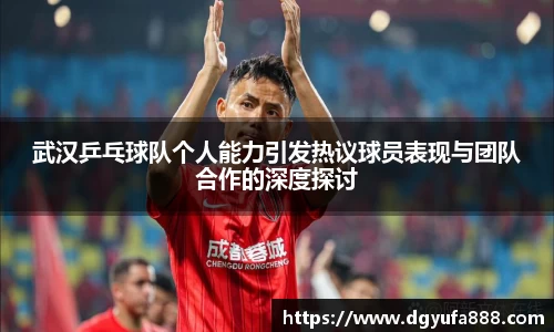 武汉乒乓球队个人能力引发热议球员表现与团队合作的深度探讨