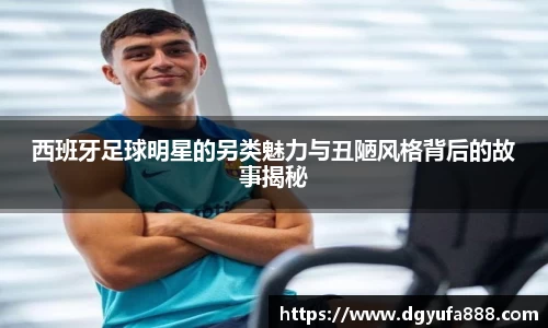 西班牙足球明星的另类魅力与丑陋风格背后的故事揭秘